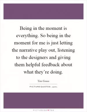 Being in the moment is everything. So being in the moment for me is just letting the narrative play out, listening to the designers and giving them helpful feedback about what they’re doing Picture Quote #1