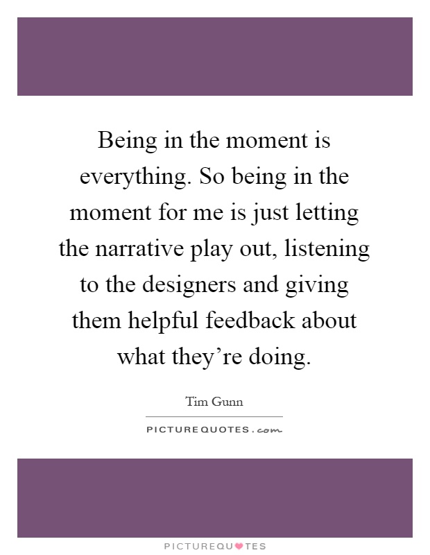 Being in the moment is everything. So being in the moment for me is just letting the narrative play out, listening to the designers and giving them helpful feedback about what they're doing Picture Quote #1