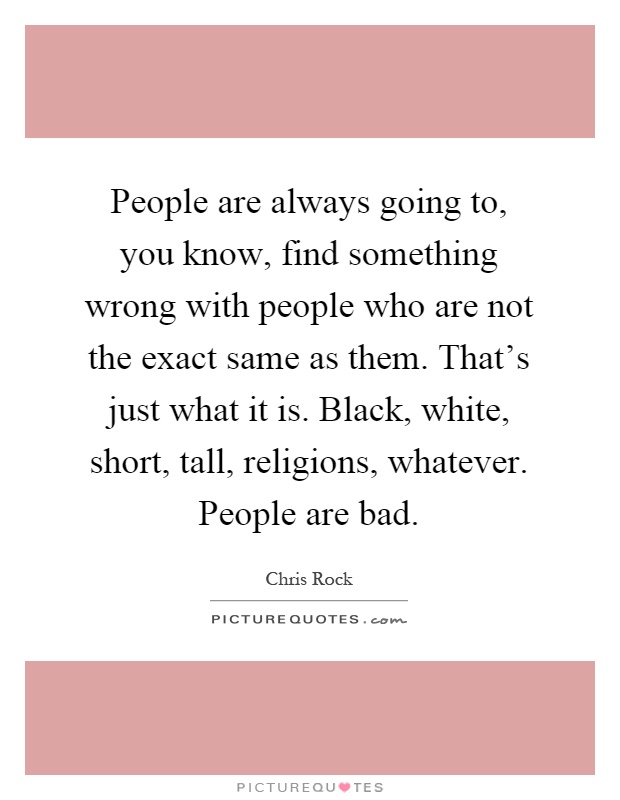 People are always going to, you know, find something wrong with people who are not the exact same as them. That's just what it is. Black, white, short, tall, religions, whatever. People are bad Picture Quote #1