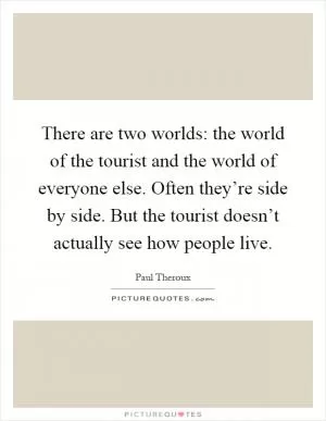 There are two worlds: the world of the tourist and the world of everyone else. Often they’re side by side. But the tourist doesn’t actually see how people live Picture Quote #1