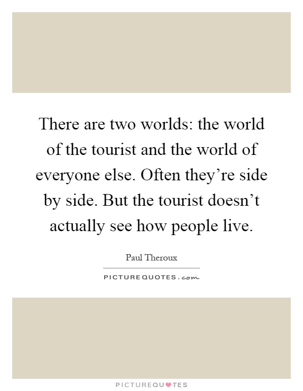 There are two worlds: the world of the tourist and the world of everyone else. Often they're side by side. But the tourist doesn't actually see how people live Picture Quote #1