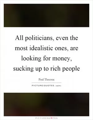 All politicians, even the most idealistic ones, are looking for money, sucking up to rich people Picture Quote #1