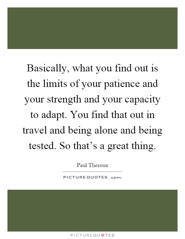Basically, what you find out is the limits of your patience and your strength and your capacity to adapt. You find that out in travel and being alone and being tested. So that's a great thing Picture Quote #1