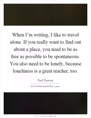 When I’m writing, I like to travel alone. If you really want to find out about a place, you need to be as free as possible to be spontaneous. You also need to be lonely, because loneliness is a great teacher, too Picture Quote #1