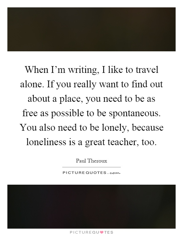 When I'm writing, I like to travel alone. If you really want to find out about a place, you need to be as free as possible to be spontaneous. You also need to be lonely, because loneliness is a great teacher, too Picture Quote #1
