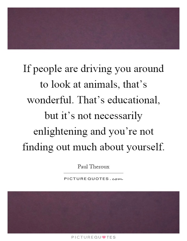If people are driving you around to look at animals, that's wonderful. That's educational, but it's not necessarily enlightening and you're not finding out much about yourself Picture Quote #1