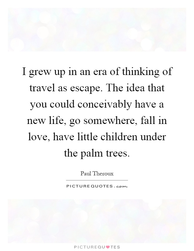 I grew up in an era of thinking of travel as escape. The idea that you could conceivably have a new life, go somewhere, fall in love, have little children under the palm trees Picture Quote #1