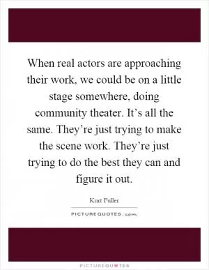 When real actors are approaching their work, we could be on a little stage somewhere, doing community theater. It’s all the same. They’re just trying to make the scene work. They’re just trying to do the best they can and figure it out Picture Quote #1