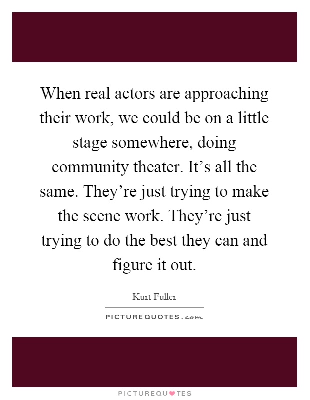 When real actors are approaching their work, we could be on a little stage somewhere, doing community theater. It's all the same. They're just trying to make the scene work. They're just trying to do the best they can and figure it out Picture Quote #1
