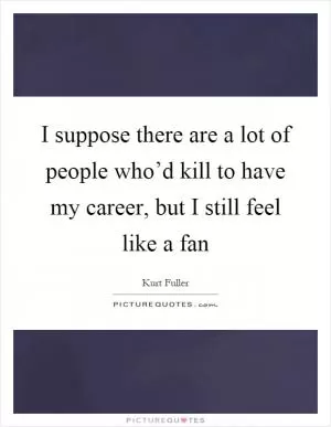 I suppose there are a lot of people who’d kill to have my career, but I still feel like a fan Picture Quote #1