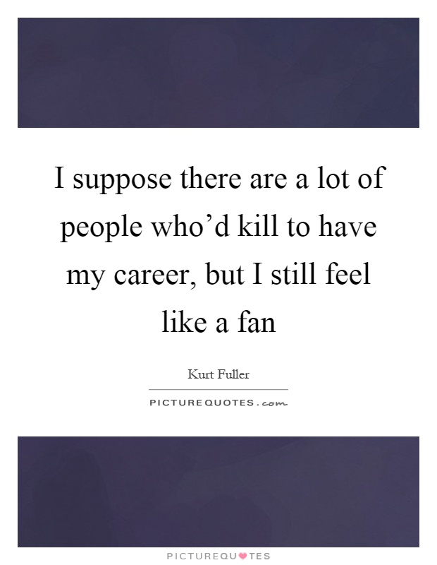 I suppose there are a lot of people who'd kill to have my career, but I still feel like a fan Picture Quote #1
