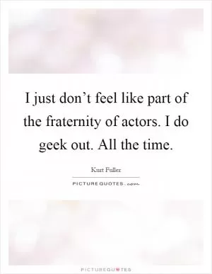 I just don’t feel like part of the fraternity of actors. I do geek out. All the time Picture Quote #1