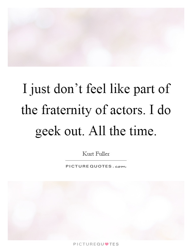 I just don't feel like part of the fraternity of actors. I do geek out. All the time Picture Quote #1