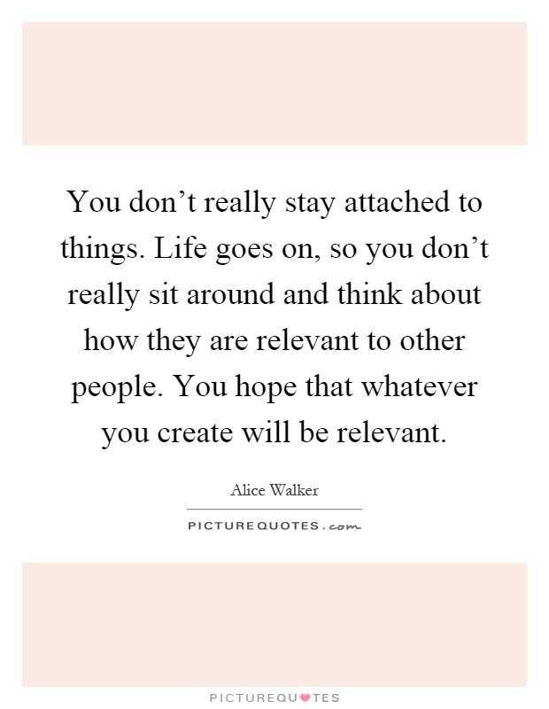 You don't really stay attached to things. Life goes on, so you don't really sit around and think about how they are relevant to other people. You hope that whatever you create will be relevant Picture Quote #1