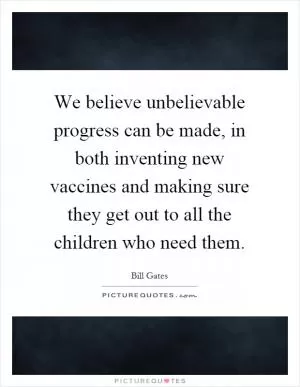 We believe unbelievable progress can be made, in both inventing new vaccines and making sure they get out to all the children who need them Picture Quote #1