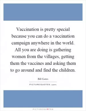 Vaccination is pretty special because you can do a vaccination campaign anywhere in the world. All you are doing is gathering women from the villages, getting them the vaccines and asking them to go around and find the children Picture Quote #1