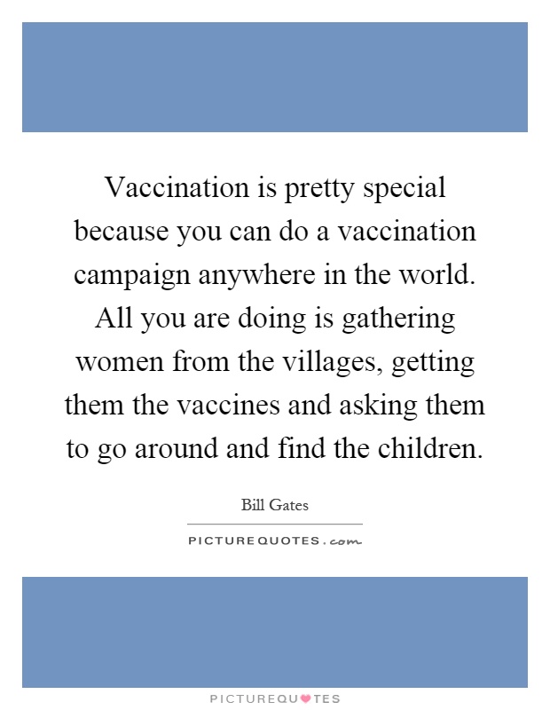 Vaccination is pretty special because you can do a vaccination campaign anywhere in the world. All you are doing is gathering women from the villages, getting them the vaccines and asking them to go around and find the children Picture Quote #1