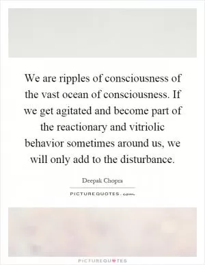 We are ripples of consciousness of the vast ocean of consciousness. If we get agitated and become part of the reactionary and vitriolic behavior sometimes around us, we will only add to the disturbance Picture Quote #1