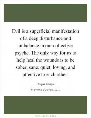Evil is a superficial manifestation of a deep disturbance and imbalance in our collective psyche. The only way for us to help heal the wounds is to be sober, sane, quiet, loving, and attentive to each other Picture Quote #1