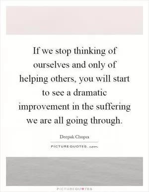 If we stop thinking of ourselves and only of helping others, you will start to see a dramatic improvement in the suffering we are all going through Picture Quote #1
