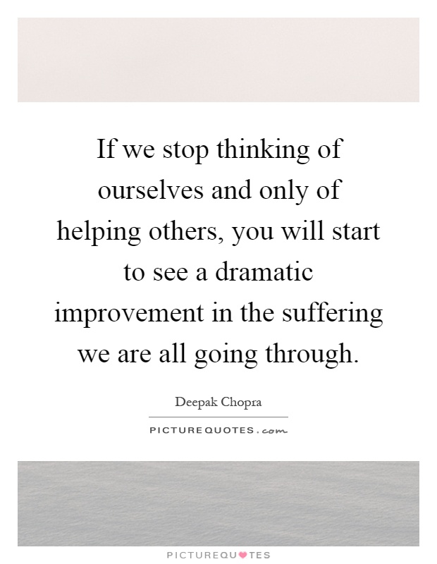 If we stop thinking of ourselves and only of helping others, you will start to see a dramatic improvement in the suffering we are all going through Picture Quote #1