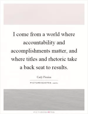 I come from a world where accountability and accomplishments matter, and where titles and rhetoric take a back seat to results Picture Quote #1