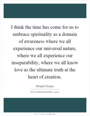 I think the time has come for us to embrace spirituality as a domain of awareness where we all experience our universal nature, where we all experience our inseparability, where we all know love as the ultimate truth at the heart of creation Picture Quote #1