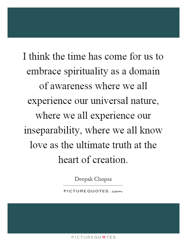 I think the time has come for us to embrace spirituality as a domain of awareness where we all experience our universal nature, where we all experience our inseparability, where we all know love as the ultimate truth at the heart of creation Picture Quote #1