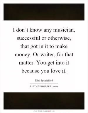 I don’t know any musician, successful or otherwise, that got in it to make money. Or writer, for that matter. You get into it because you love it Picture Quote #1