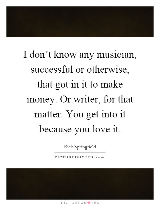 I don't know any musician, successful or otherwise, that got in it to make money. Or writer, for that matter. You get into it because you love it Picture Quote #1