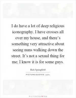 I do have a lot of deep religious iconography. I have crosses all over my house, and there’s something very attractive about seeing nuns walking down the street. It’s not a sexual thing for me; I know it is for some guys Picture Quote #1