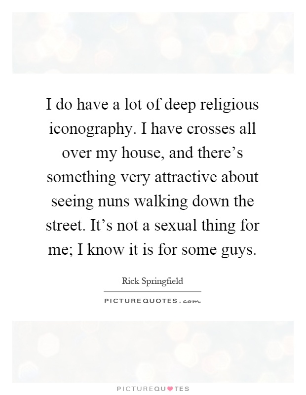 I do have a lot of deep religious iconography. I have crosses all over my house, and there's something very attractive about seeing nuns walking down the street. It's not a sexual thing for me; I know it is for some guys Picture Quote #1