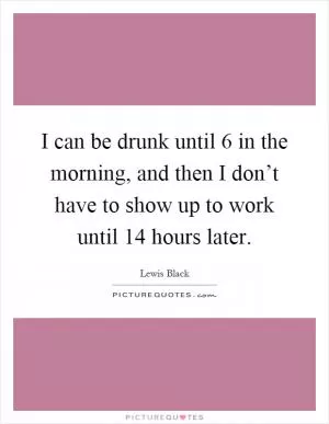 I can be drunk until 6 in the morning, and then I don’t have to show up to work until 14 hours later Picture Quote #1