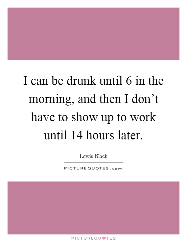 I can be drunk until 6 in the morning, and then I don't have to show up to work until 14 hours later Picture Quote #1