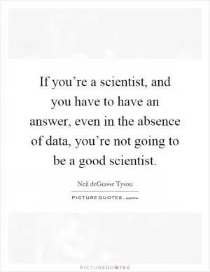 If you’re a scientist, and you have to have an answer, even in the absence of data, you’re not going to be a good scientist Picture Quote #1