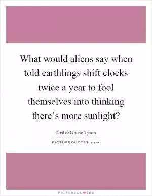 What would aliens say when told earthlings shift clocks twice a year to fool themselves into thinking there’s more sunlight? Picture Quote #1