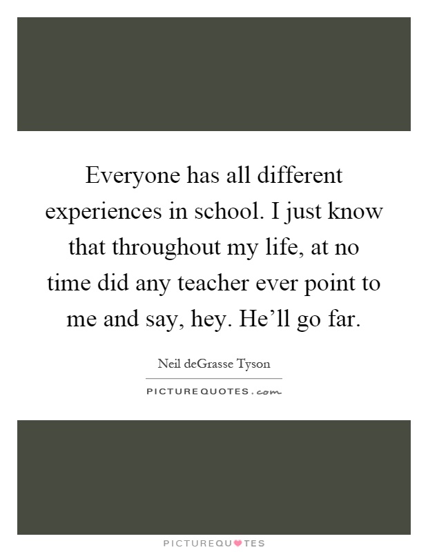 Everyone has all different experiences in school. I just know that throughout my life, at no time did any teacher ever point to me and say, hey. He'll go far Picture Quote #1