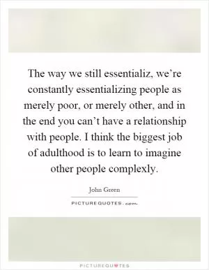 The way we still essentializ, we’re constantly essentializing people as merely poor, or merely other, and in the end you can’t have a relationship with people. I think the biggest job of adulthood is to learn to imagine other people complexly Picture Quote #1