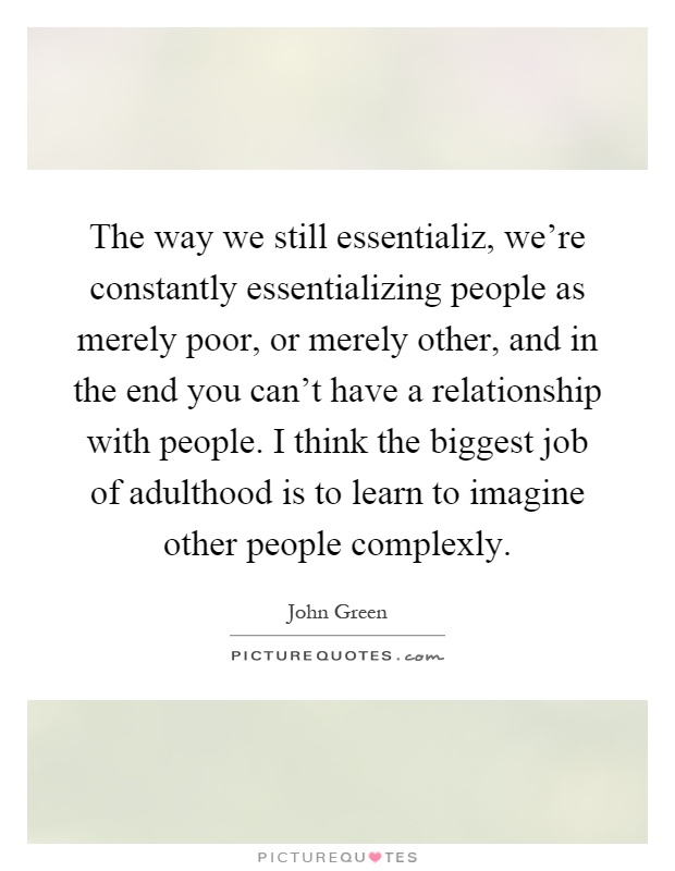 The way we still essentializ, we're constantly essentializing people as merely poor, or merely other, and in the end you can't have a relationship with people. I think the biggest job of adulthood is to learn to imagine other people complexly Picture Quote #1