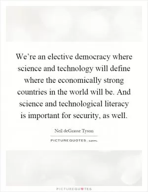 We’re an elective democracy where science and technology will define where the economically strong countries in the world will be. And science and technological literacy is important for security, as well Picture Quote #1