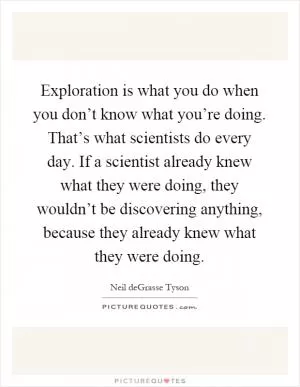 Exploration is what you do when you don’t know what you’re doing. That’s what scientists do every day. If a scientist already knew what they were doing, they wouldn’t be discovering anything, because they already knew what they were doing Picture Quote #1