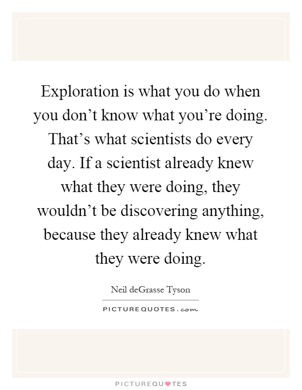 Exploration is what you do when you don't know what you're doing. That's what scientists do every day. If a scientist already knew what they were doing, they wouldn't be discovering anything, because they already knew what they were doing Picture Quote #1
