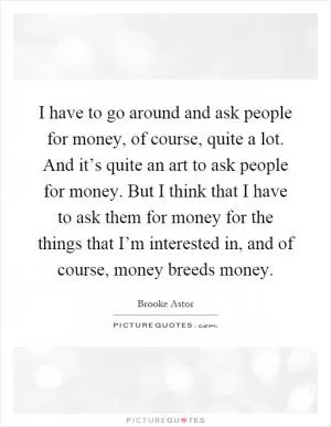 I have to go around and ask people for money, of course, quite a lot. And it’s quite an art to ask people for money. But I think that I have to ask them for money for the things that I’m interested in, and of course, money breeds money Picture Quote #1