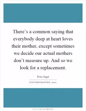 There’s a common saying that everybody deep at heart loves their mother, except sometimes we decide our actual mothers don’t measure up. And so we look for a replacement Picture Quote #1