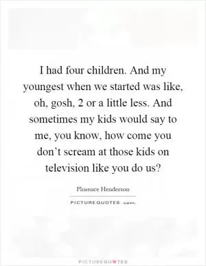 I had four children. And my youngest when we started was like, oh, gosh, 2 or a little less. And sometimes my kids would say to me, you know, how come you don’t scream at those kids on television like you do us? Picture Quote #1