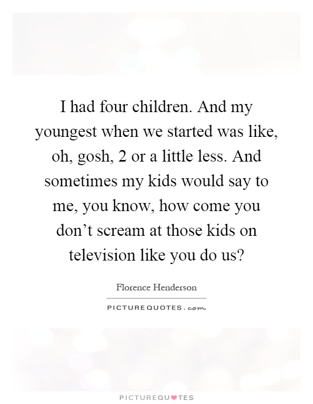 I had four children. And my youngest when we started was like, oh, gosh, 2 or a little less. And sometimes my kids would say to me, you know, how come you don't scream at those kids on television like you do us? Picture Quote #1