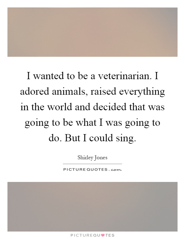 I wanted to be a veterinarian. I adored animals, raised everything in the world and decided that was going to be what I was going to do. But I could sing Picture Quote #1