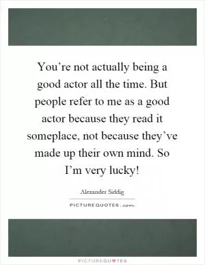 You’re not actually being a good actor all the time. But people refer to me as a good actor because they read it someplace, not because they’ve made up their own mind. So I’m very lucky! Picture Quote #1