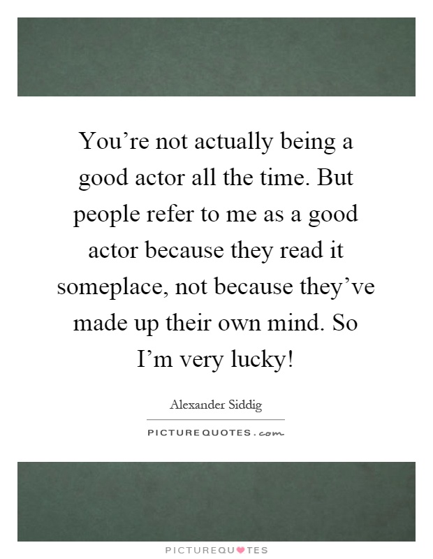 You're not actually being a good actor all the time. But people refer to me as a good actor because they read it someplace, not because they've made up their own mind. So I'm very lucky! Picture Quote #1