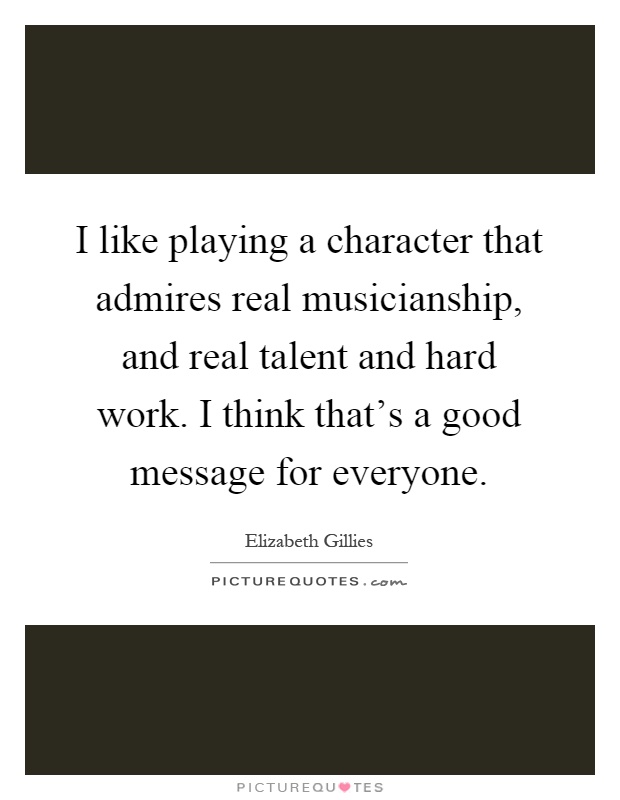 I like playing a character that admires real musicianship, and real talent and hard work. I think that's a good message for everyone Picture Quote #1